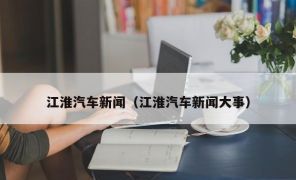 江淮汽车新闻（江淮汽车新闻大事）